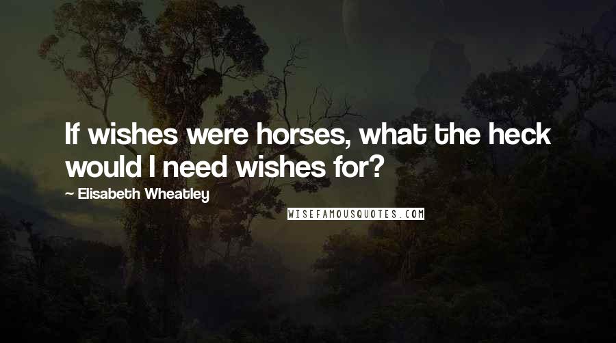 Elisabeth Wheatley Quotes: If wishes were horses, what the heck would I need wishes for?