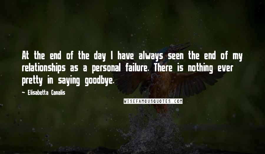 Elisabetta Canalis Quotes: At the end of the day I have always seen the end of my relationships as a personal failure. There is nothing ever pretty in saying goodbye.