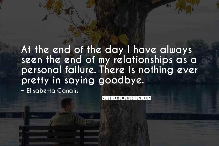 Elisabetta Canalis Quotes: At the end of the day I have always seen the end of my relationships as a personal failure. There is nothing ever pretty in saying goodbye.