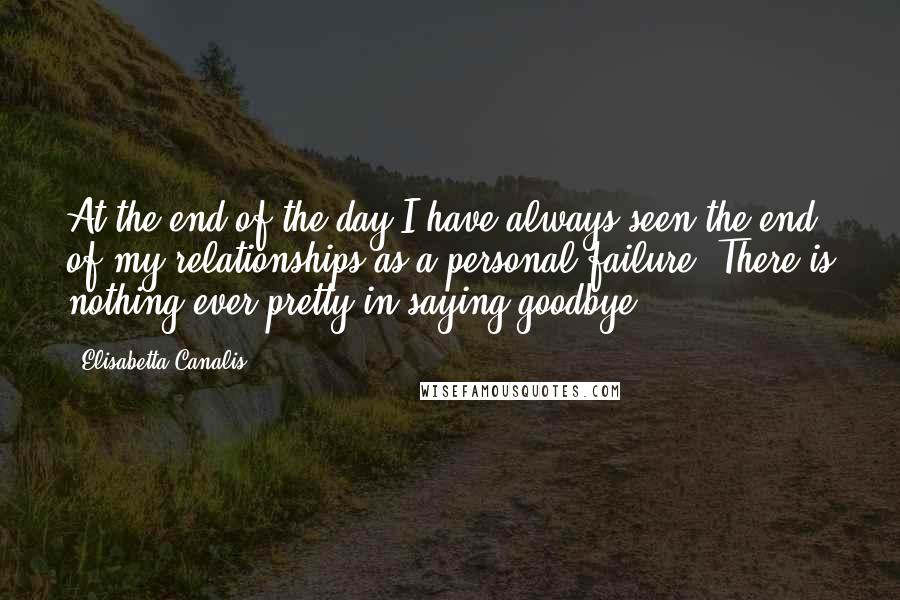 Elisabetta Canalis Quotes: At the end of the day I have always seen the end of my relationships as a personal failure. There is nothing ever pretty in saying goodbye.