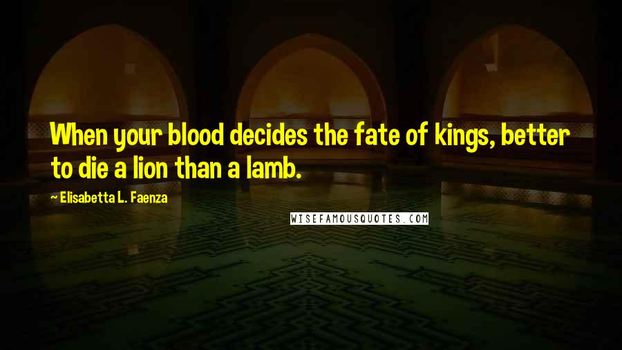 Elisabetta L. Faenza Quotes: When your blood decides the fate of kings, better to die a lion than a lamb.