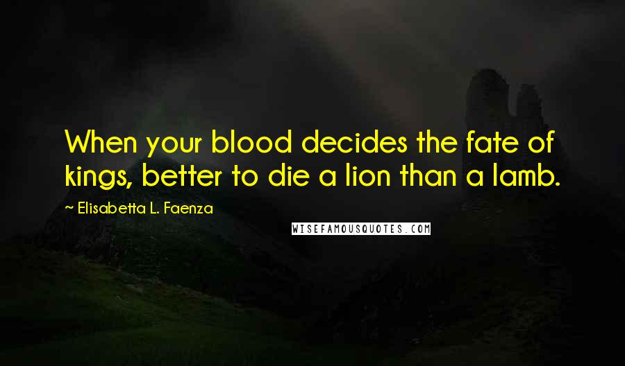 Elisabetta L. Faenza Quotes: When your blood decides the fate of kings, better to die a lion than a lamb.