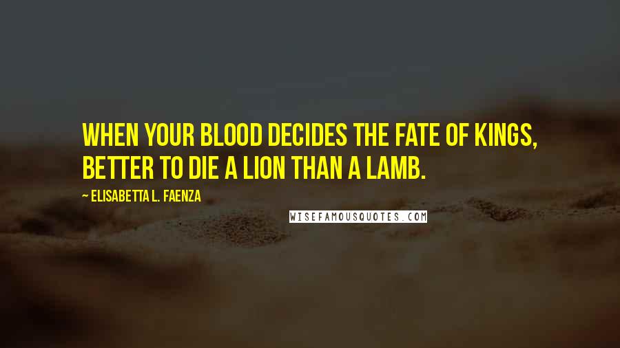 Elisabetta L. Faenza Quotes: When your blood decides the fate of kings, better to die a lion than a lamb.