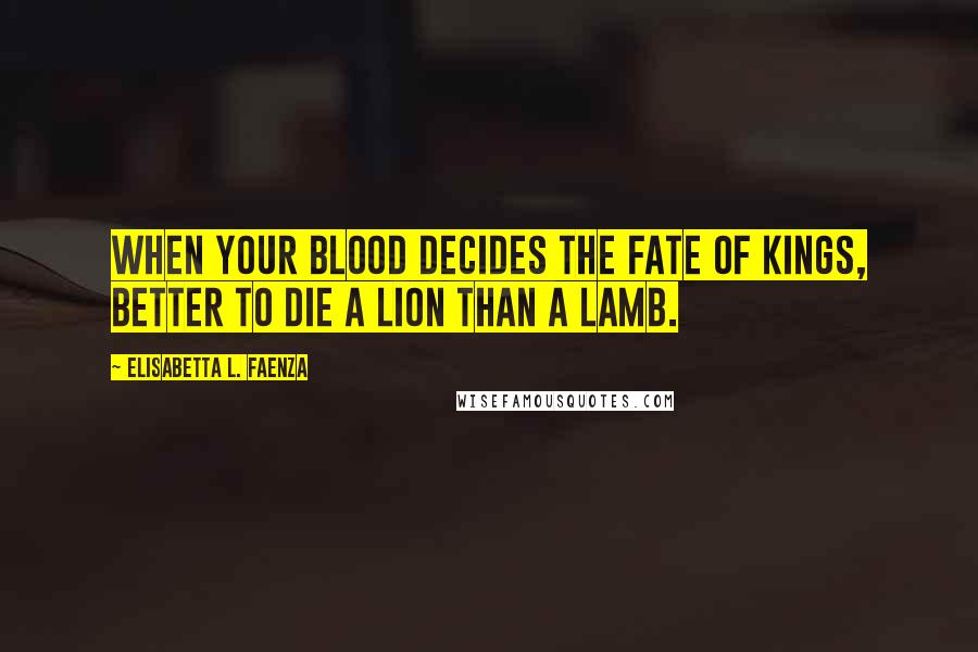 Elisabetta L. Faenza Quotes: When your blood decides the fate of kings, better to die a lion than a lamb.