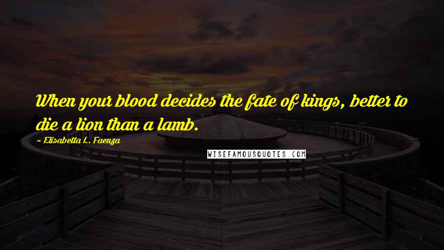 Elisabetta L. Faenza Quotes: When your blood decides the fate of kings, better to die a lion than a lamb.