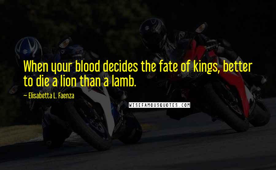 Elisabetta L. Faenza Quotes: When your blood decides the fate of kings, better to die a lion than a lamb.