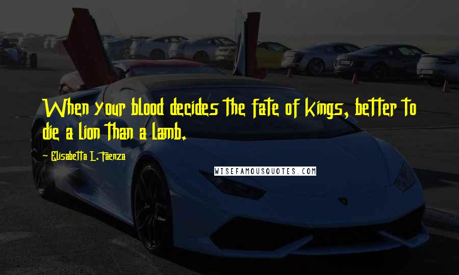 Elisabetta L. Faenza Quotes: When your blood decides the fate of kings, better to die a lion than a lamb.