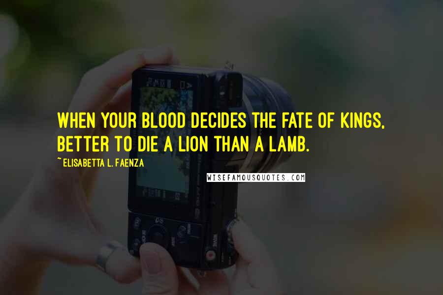 Elisabetta L. Faenza Quotes: When your blood decides the fate of kings, better to die a lion than a lamb.