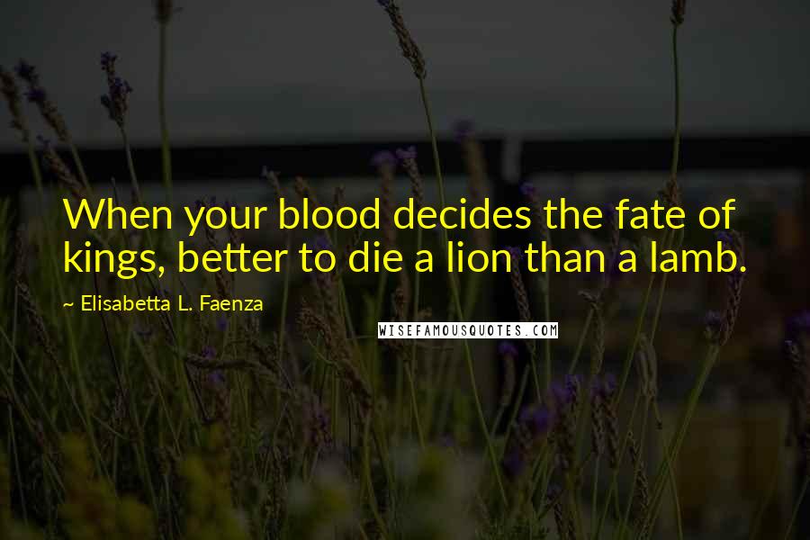 Elisabetta L. Faenza Quotes: When your blood decides the fate of kings, better to die a lion than a lamb.