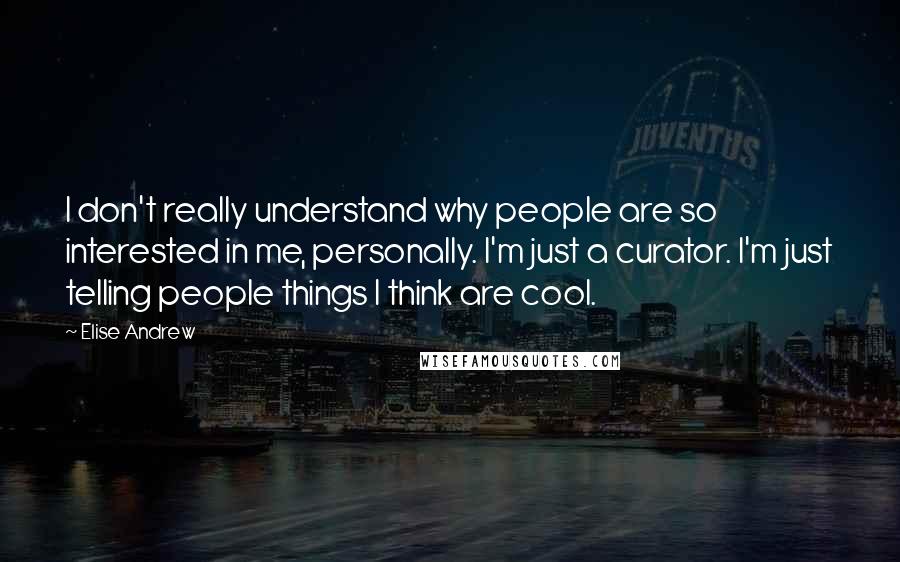 Elise Andrew Quotes: I don't really understand why people are so interested in me, personally. I'm just a curator. I'm just telling people things I think are cool.