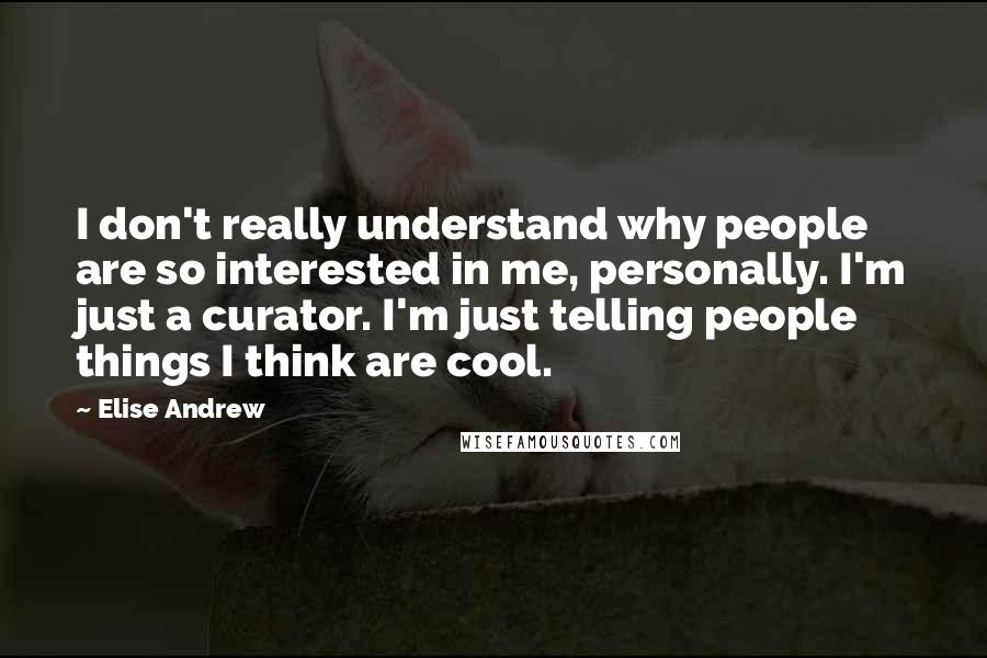 Elise Andrew Quotes: I don't really understand why people are so interested in me, personally. I'm just a curator. I'm just telling people things I think are cool.