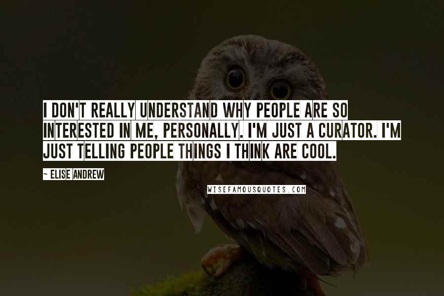 Elise Andrew Quotes: I don't really understand why people are so interested in me, personally. I'm just a curator. I'm just telling people things I think are cool.