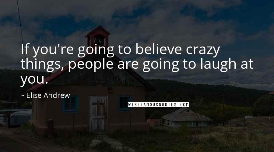 Elise Andrew Quotes: If you're going to believe crazy things, people are going to laugh at you.