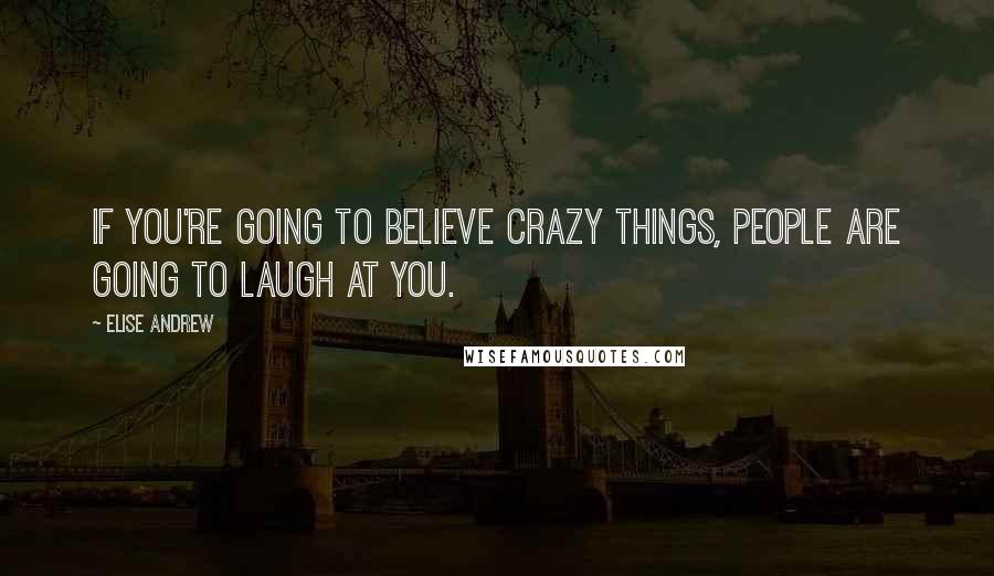 Elise Andrew Quotes: If you're going to believe crazy things, people are going to laugh at you.