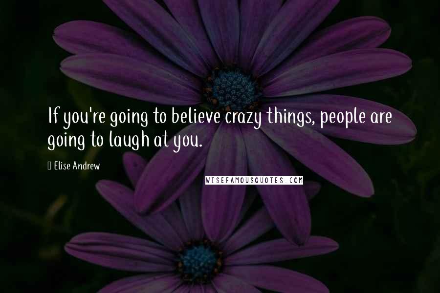 Elise Andrew Quotes: If you're going to believe crazy things, people are going to laugh at you.