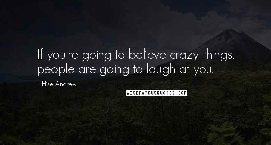 Elise Andrew Quotes: If you're going to believe crazy things, people are going to laugh at you.