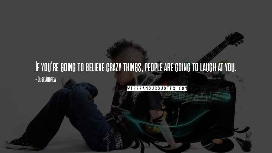 Elise Andrew Quotes: If you're going to believe crazy things, people are going to laugh at you.