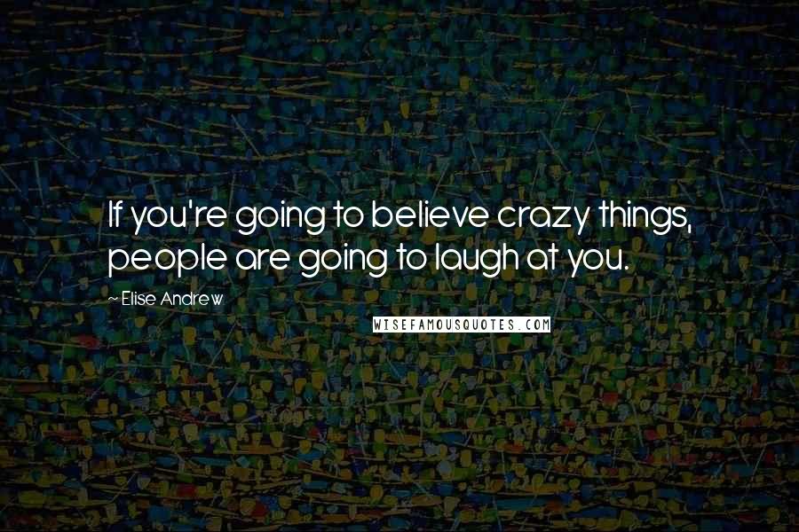 Elise Andrew Quotes: If you're going to believe crazy things, people are going to laugh at you.
