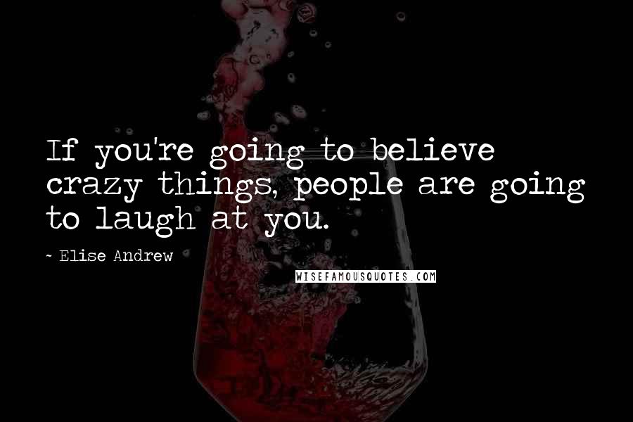 Elise Andrew Quotes: If you're going to believe crazy things, people are going to laugh at you.