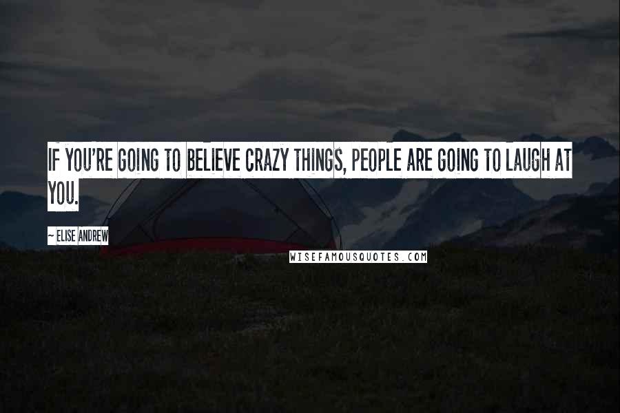 Elise Andrew Quotes: If you're going to believe crazy things, people are going to laugh at you.