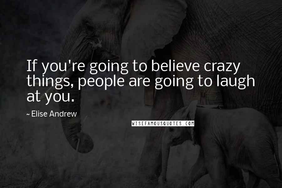 Elise Andrew Quotes: If you're going to believe crazy things, people are going to laugh at you.