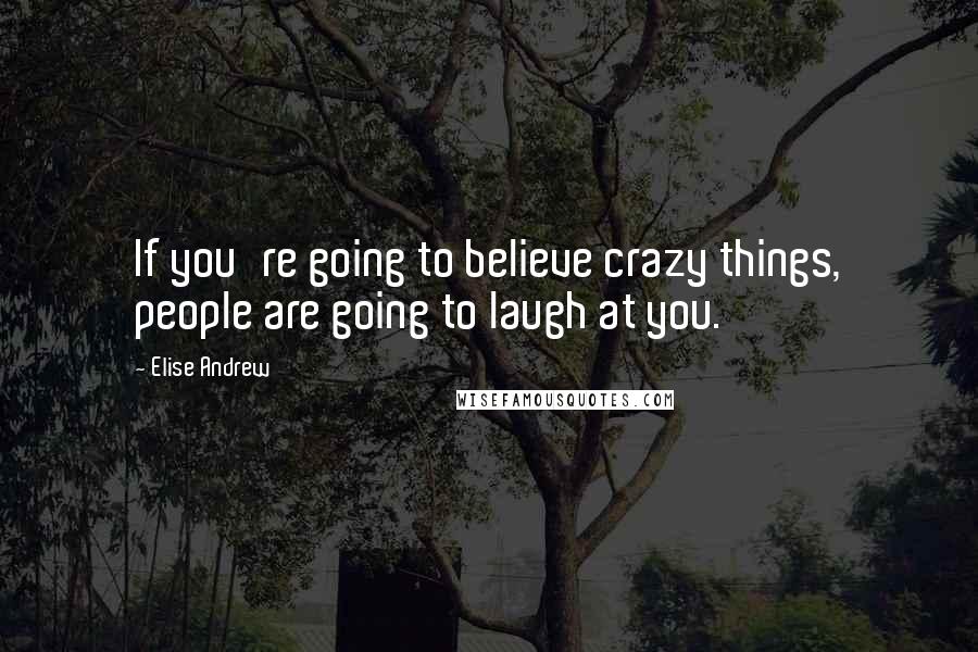 Elise Andrew Quotes: If you're going to believe crazy things, people are going to laugh at you.