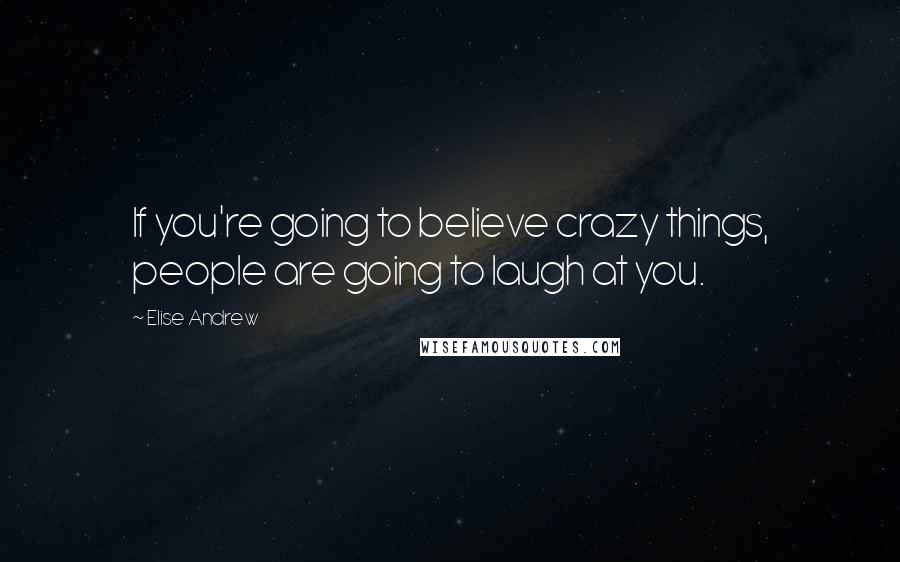 Elise Andrew Quotes: If you're going to believe crazy things, people are going to laugh at you.