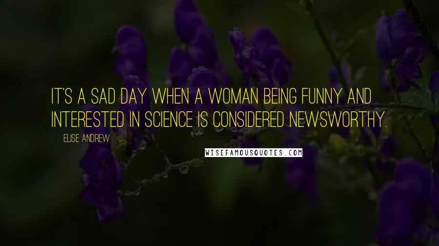 Elise Andrew Quotes: It's a sad day when a woman being funny and interested in science is considered newsworthy.