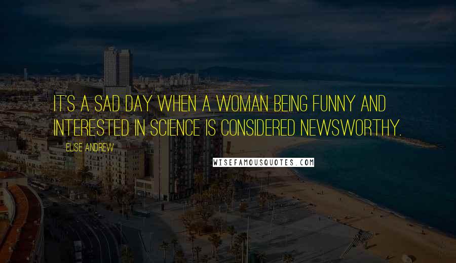 Elise Andrew Quotes: It's a sad day when a woman being funny and interested in science is considered newsworthy.