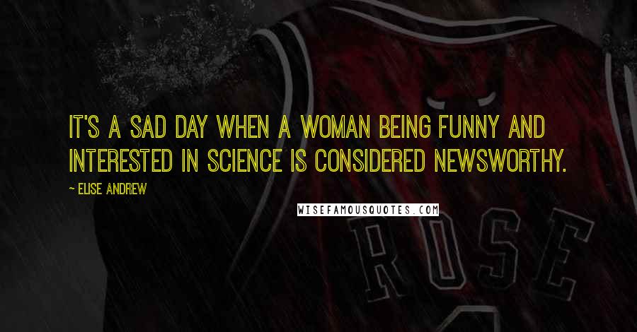 Elise Andrew Quotes: It's a sad day when a woman being funny and interested in science is considered newsworthy.