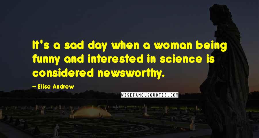 Elise Andrew Quotes: It's a sad day when a woman being funny and interested in science is considered newsworthy.