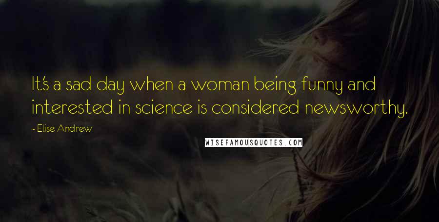 Elise Andrew Quotes: It's a sad day when a woman being funny and interested in science is considered newsworthy.