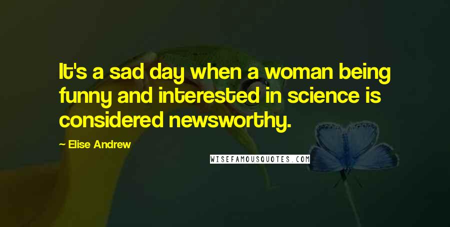 Elise Andrew Quotes: It's a sad day when a woman being funny and interested in science is considered newsworthy.