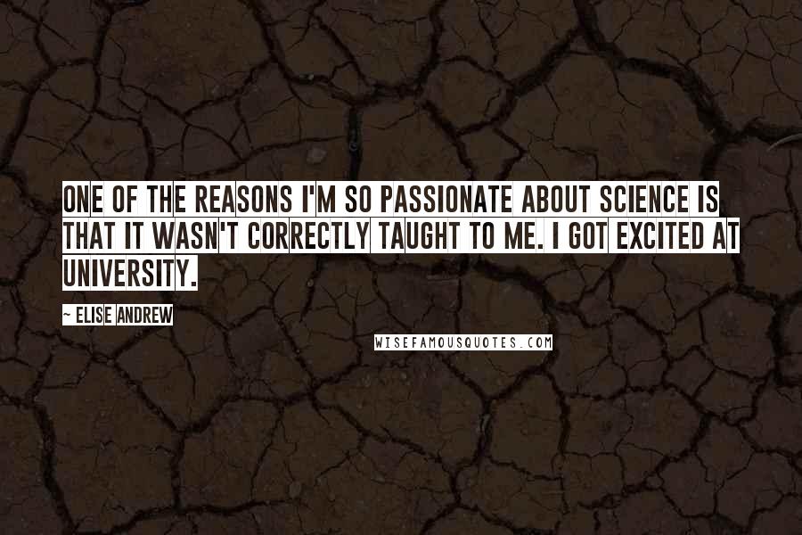 Elise Andrew Quotes: One of the reasons I'm so passionate about science is that it wasn't correctly taught to me. I got excited at university.