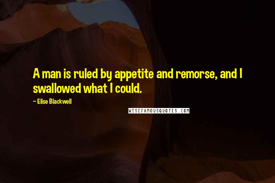 Elise Blackwell Quotes: A man is ruled by appetite and remorse, and I swallowed what I could.