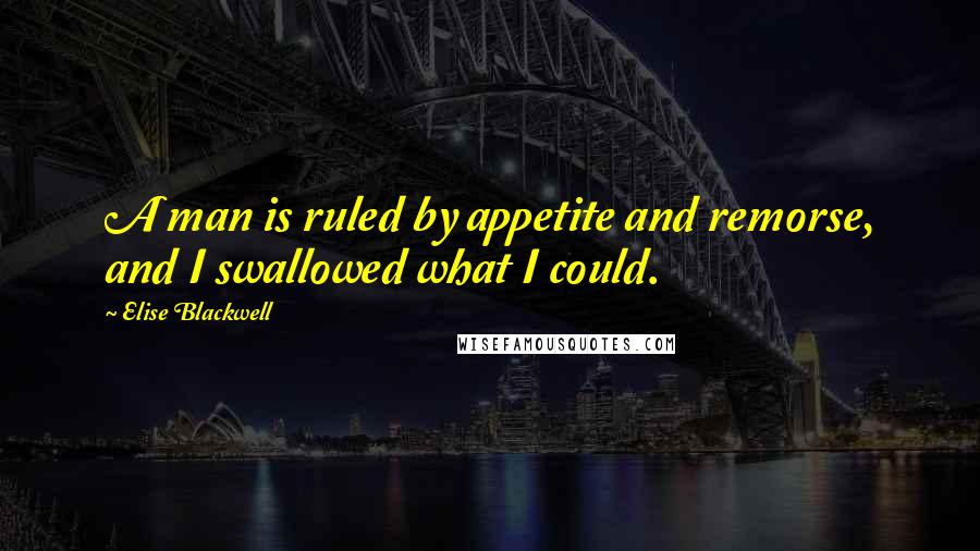 Elise Blackwell Quotes: A man is ruled by appetite and remorse, and I swallowed what I could.