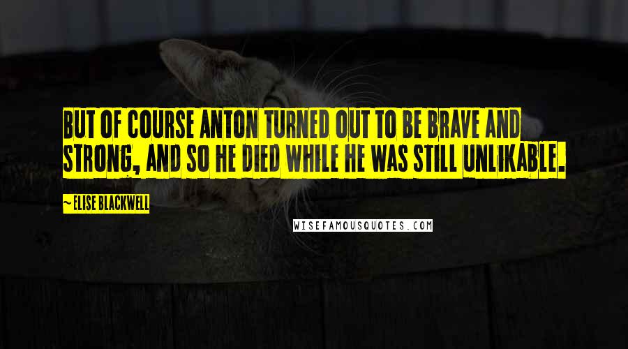 Elise Blackwell Quotes: But of course Anton turned out to be brave and strong, and so he died while he was still unlikable.