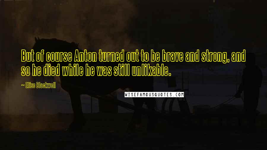 Elise Blackwell Quotes: But of course Anton turned out to be brave and strong, and so he died while he was still unlikable.