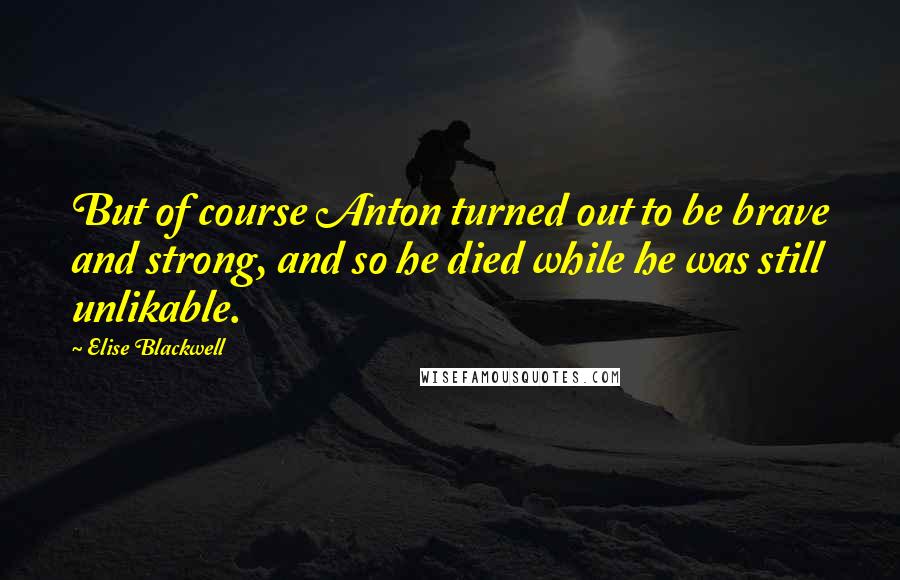 Elise Blackwell Quotes: But of course Anton turned out to be brave and strong, and so he died while he was still unlikable.