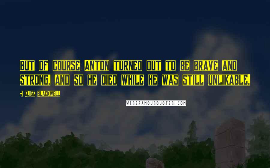 Elise Blackwell Quotes: But of course Anton turned out to be brave and strong, and so he died while he was still unlikable.