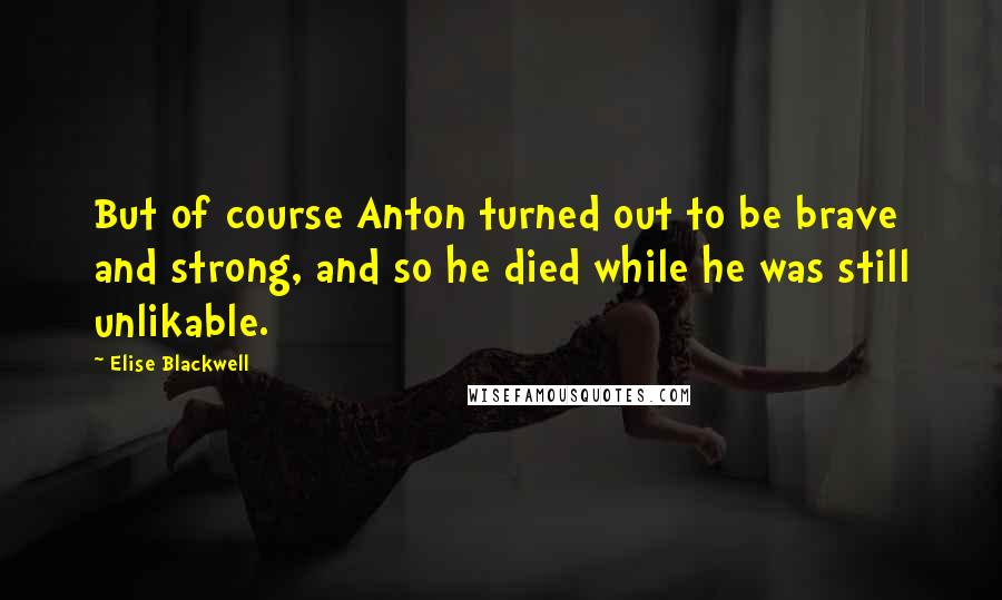 Elise Blackwell Quotes: But of course Anton turned out to be brave and strong, and so he died while he was still unlikable.