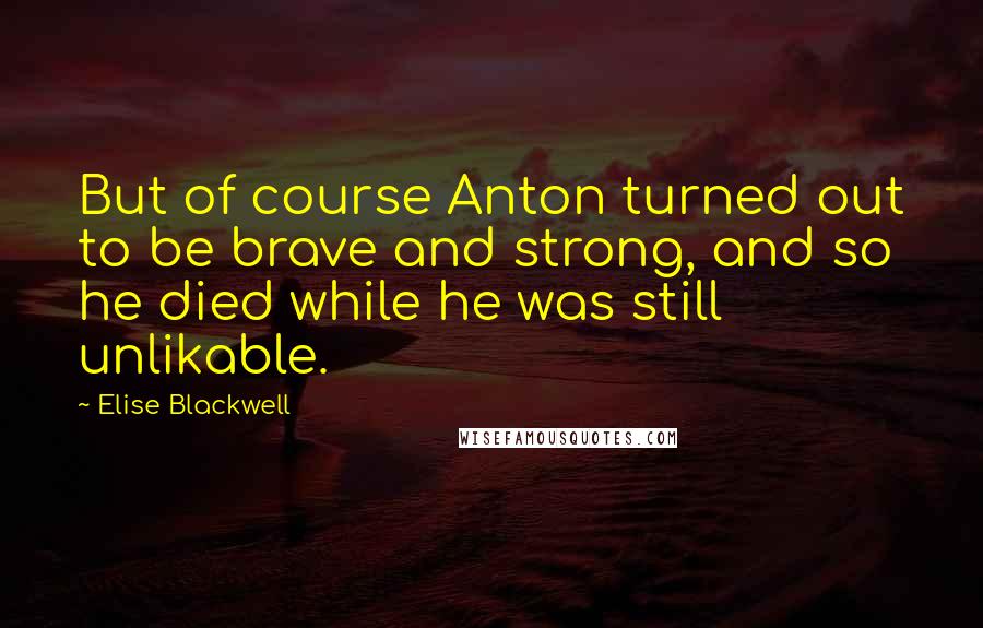 Elise Blackwell Quotes: But of course Anton turned out to be brave and strong, and so he died while he was still unlikable.