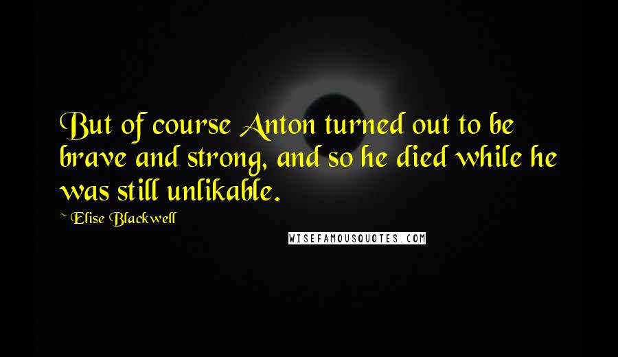 Elise Blackwell Quotes: But of course Anton turned out to be brave and strong, and so he died while he was still unlikable.