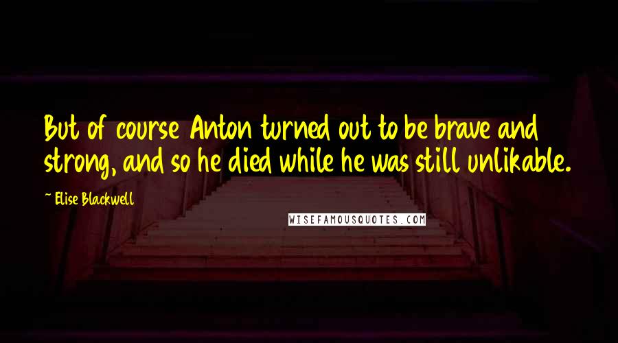 Elise Blackwell Quotes: But of course Anton turned out to be brave and strong, and so he died while he was still unlikable.