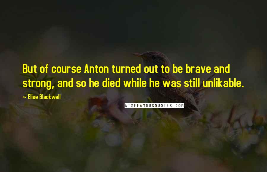 Elise Blackwell Quotes: But of course Anton turned out to be brave and strong, and so he died while he was still unlikable.