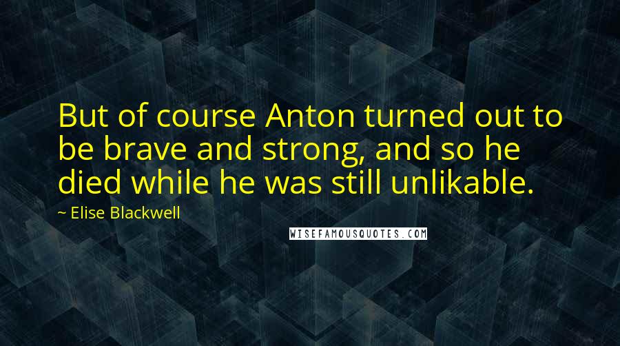 Elise Blackwell Quotes: But of course Anton turned out to be brave and strong, and so he died while he was still unlikable.