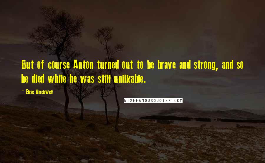 Elise Blackwell Quotes: But of course Anton turned out to be brave and strong, and so he died while he was still unlikable.