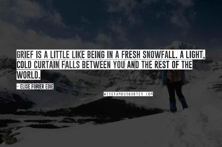 Elise Forier Edie Quotes: Grief is a little like being in a fresh snowfall. A light, cold curtain falls between you and the rest of the world.
