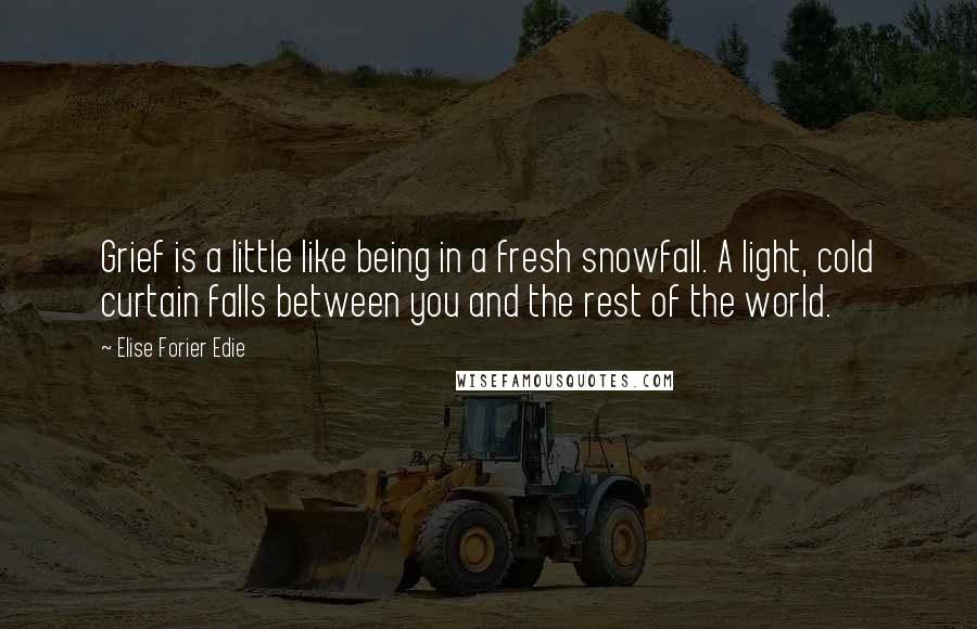 Elise Forier Edie Quotes: Grief is a little like being in a fresh snowfall. A light, cold curtain falls between you and the rest of the world.