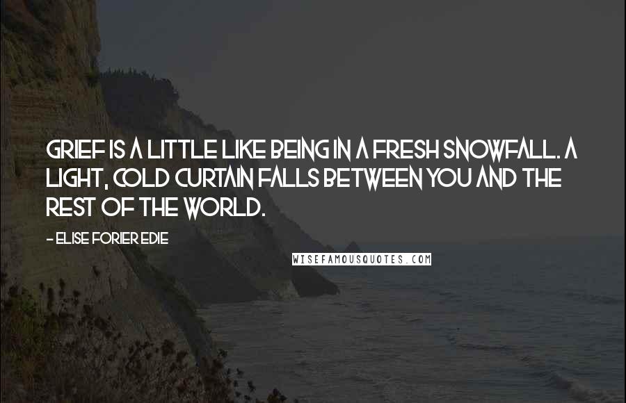 Elise Forier Edie Quotes: Grief is a little like being in a fresh snowfall. A light, cold curtain falls between you and the rest of the world.